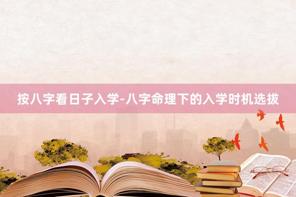 按八字看日子入学-八字命理下的入学时机选拔